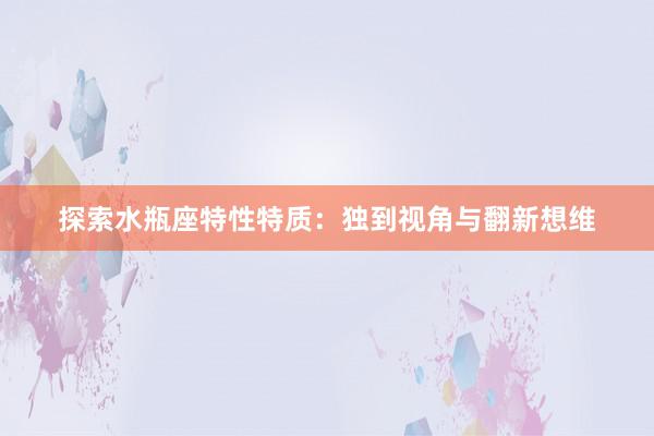 探索水瓶座特性特质：独到视角与翻新想维